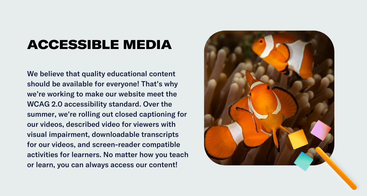 We believe that quality educational content should be available for everyone! That’s why we’re working to make our website meet the WCAG 2.0 accessibility standard. Over the summer, we're rolling out closed captioning for our videos, described video for viewers with visual impairment, downloadable transcripts for our videos, and screen-reader compatible activities for learners. No matter how you teach or learn, you can always access our content!