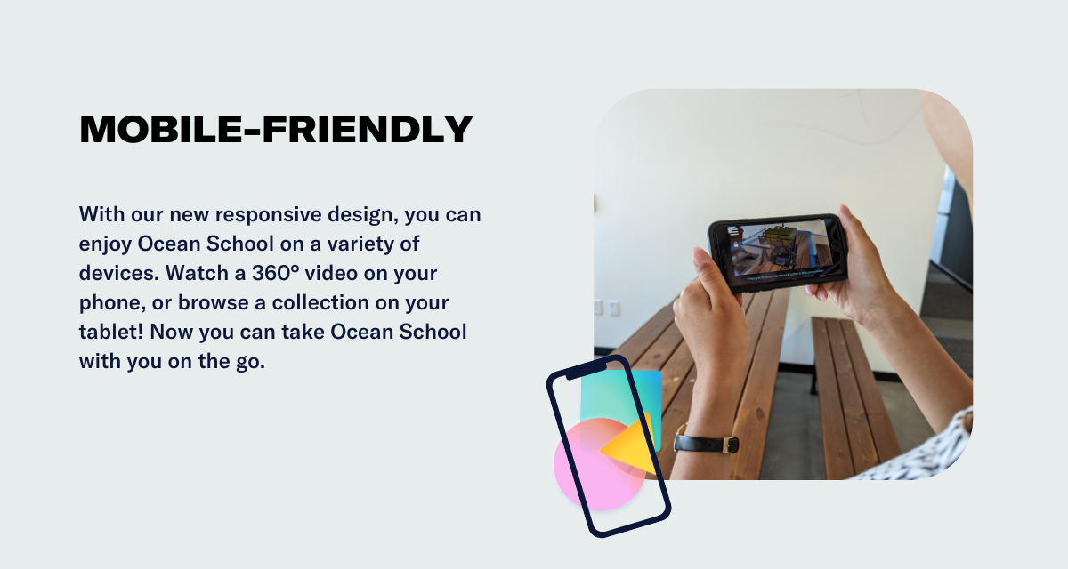 With our new responsive design, you can enjoy Ocean School on a variety of devices. Watch a 360° video on your phone, or browse a collection on your tablet! Now you can take Ocean School with you on the go.