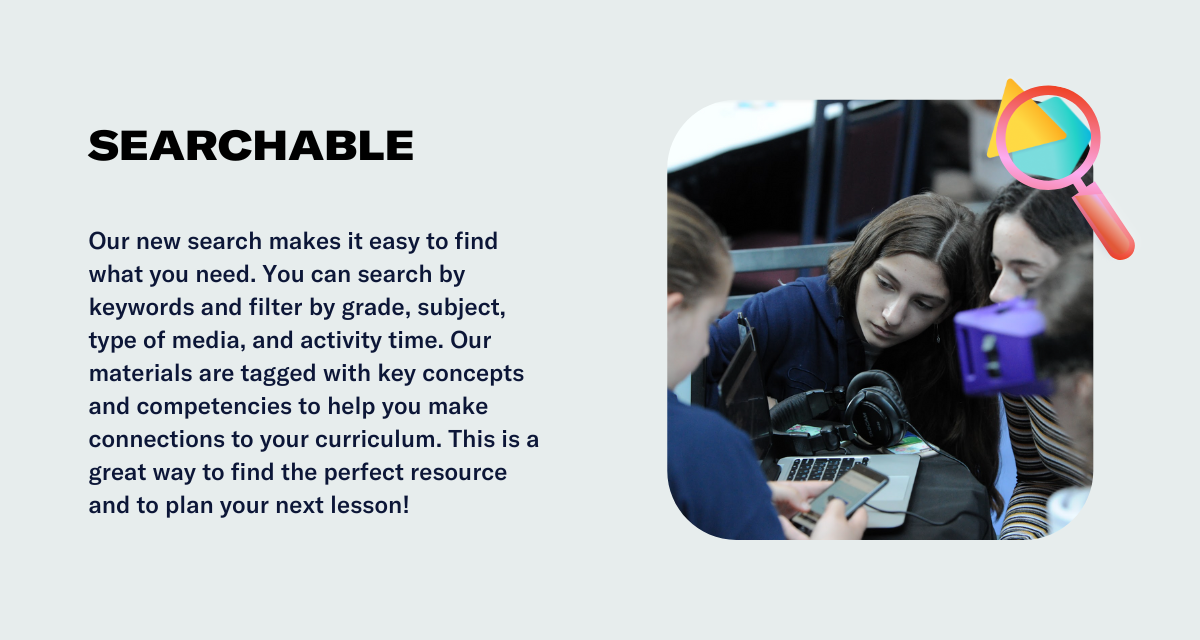 Our new search makes it easy to find what you need. You can search by keywords and filter by grade, subject, type of media, and activity time. Our materials are tagged with key concepts and competencies to help you make connections to your curriculum. This is a great way to find the perfect resource and to plan your next lesson!