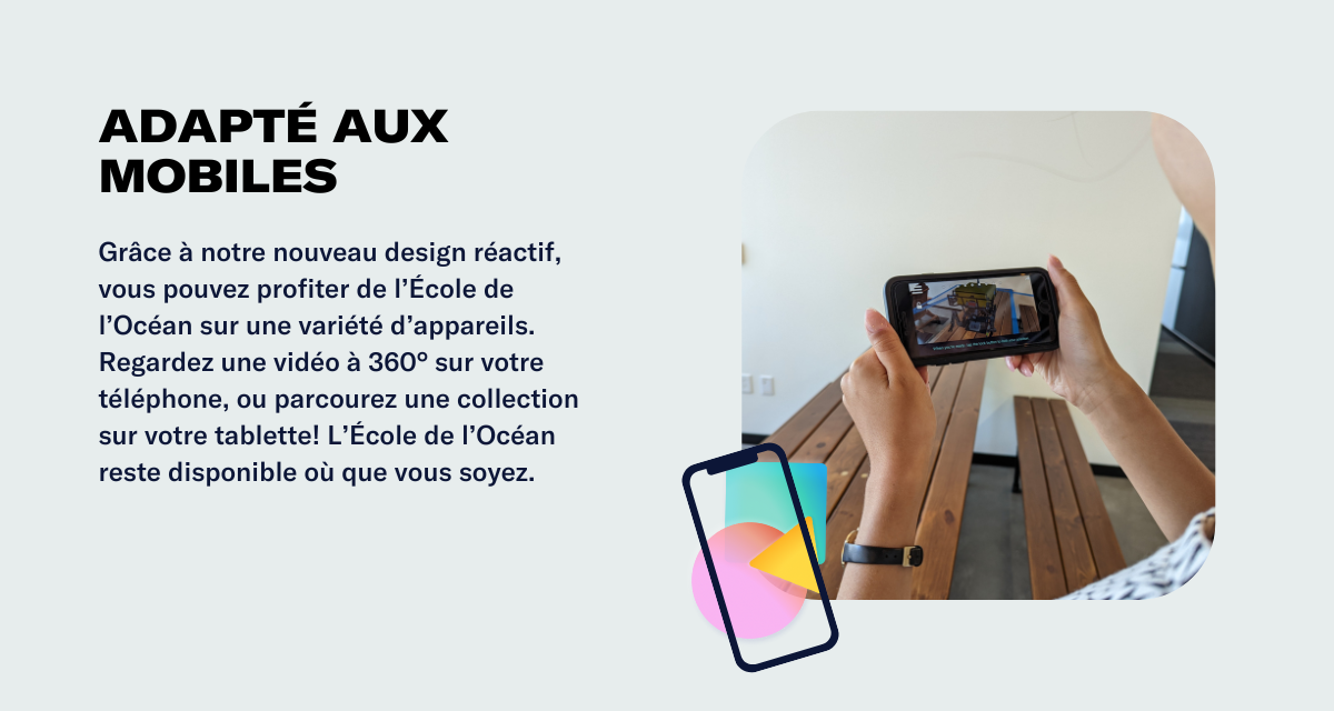 Adapté aux mobiles Grâce à notre nouveau design réactif, vous pouvez profiter de l’École de l’Océan sur une variété d’appareils. Regardez une vidéo à 360° sur votre téléphone, ou parcourez une collection sur votre tablette! L’École de l’Océan reste disponible où que vous soyez.