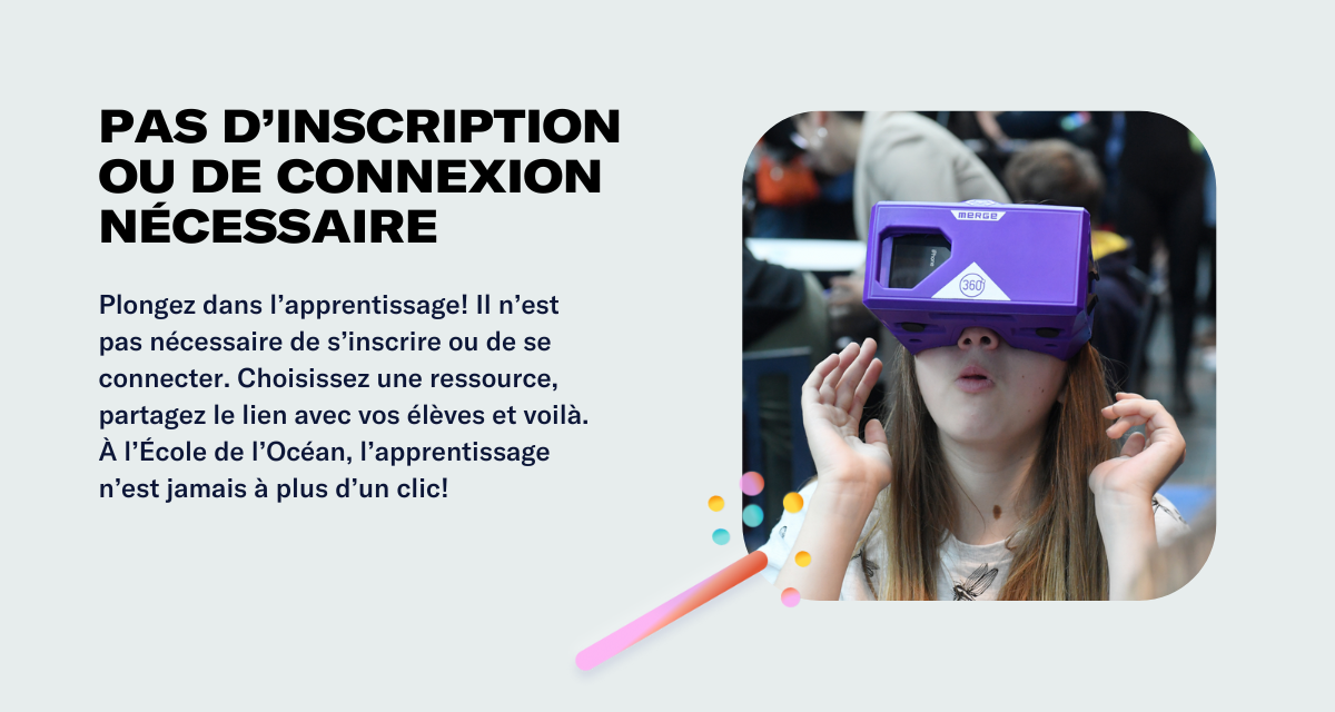 Pas d’inscription ou de connexion nécessaire Plongez dans l’apprentissage! Il n’est pas nécessaire de s’inscrire ou de se connecter. Choisissez une ressource, partagez le lien avec vos élèves et voilà. À l’École de l’Océan, l’apprentissage n’est jamais à plus d’un clic!