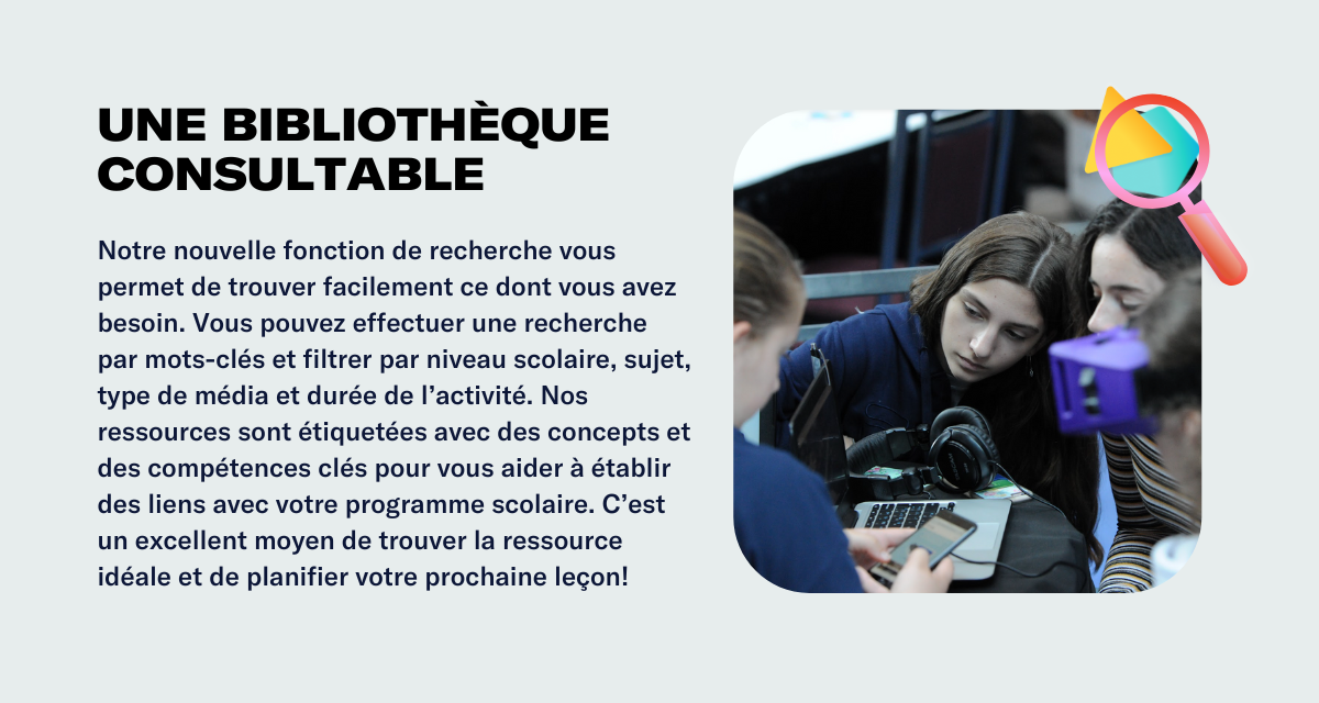 Une bibliothèque consultable Notre nouvelle fonction de recherche vous permet de trouver facilement ce dont vous avez besoin. Vous pouvez effectuer une recherche par mots-clés et filtrer par niveau scolaire, sujet, type de média et durée de l’activité. Nos ressources sont étiquetées avec des concepts et des compétences clés pour vous aider à établir des liens avec votre programme scolaire. C’est un excellent moyen de trouver la ressource idéale et de planifier votre prochaine leçon!
